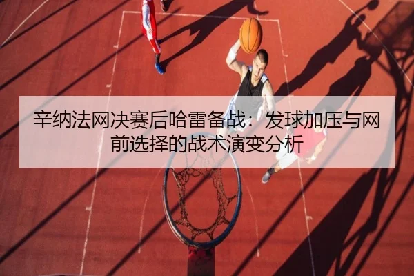 辛纳法网决赛后哈雷备战：发球加压与网前选择的战术演变分析