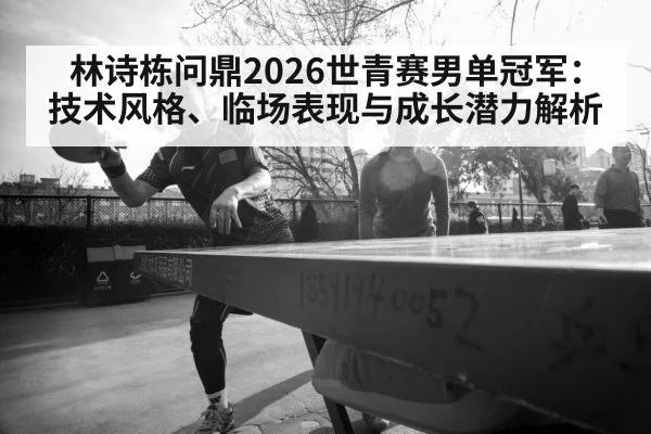 林诗栋问鼎2026世青赛男单冠军:技术风格、临场表现与成长潜力解析