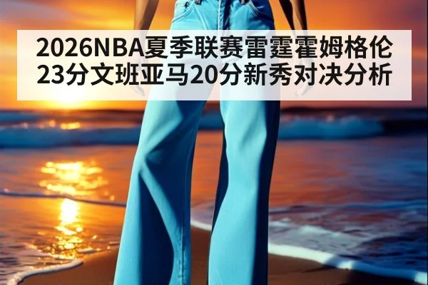 2026NBA夏季联赛雷霆霍姆格伦23分文班亚马20分新秀对决分析