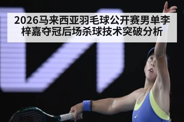 2026马来西亚羽毛球公开赛男单李梓嘉夺冠后场杀球技术突破分析